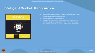 Intelligent Bucket: Panoramica
66/84
● Sensibilizzare ed aiutare l’utente ad eﬀettuare una
corretta raccolta diﬀerenziata.
● Installata vicino ai cassonetti
● Utilizzo di sensori che permettono di individuare
eventuali riﬁuti conferiti nel cassonetto sbagliato.
Valutazione dell’usabilità del progetto “Intelligent Bucket” del Team 2
Mercoledì 9 febbraio 2022 - a.a. 2021/2022
Corso di Interazione Uomo Macchina e Usabilità del Software – prof.ssa Giuliana Vitiello
 