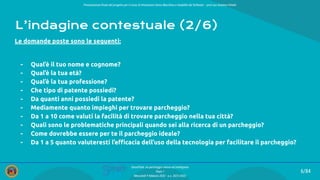 Presentazione ﬁnale del progetto per il corso di Interazione Uomo Macchina e Usabilità del Software – prof.ssa Giuliana Vitiello
6/84
SmartPark: un parcheggio veloce ed intelligente
Team 1
Mercoledì 9 febbraio 2022 - a.a. 2021/2022
L’indagine contestuale (2/6)
Le domande poste sono le seguenti:
- Qual’è il tuo nome e cognome?
- Qual’è la tua età?
- Qual’è la tua professione?
- Che tipo di patente possiedi?
- Da quanti anni possiedi la patente?
- Mediamente quanto impieghi per trovare parcheggio?
- Da 1 a 10 come valuti la facilità di trovare parcheggio nella tua città?
- Quali sono le problematiche principali quando sei alla ricerca di un parcheggio?
- Come dovrebbe essere per te il parcheggio ideale?
- Da 1 a 5 quanto valuteresti l’eﬃcacia dell’uso della tecnologia per facilitare il parcheggio?
 