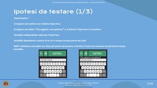 Ipotesi da testare (1/3)
Esperimento 1
1) Appare una tastiera con relativa input box;
2) Appare una label: “Che oggetto vuoi gettare?” e al disotto l’input box e la tastiera.
Variabile indipendente: label per l’input box.
Variabile dipendente: numero di errori e tempo di esecuzione del task.
NHP1: Utilizzare una label non aiuta gli utenti nel portare a termine il task con successo nel più breve tempo
possibile.
Che oggetto vuoi gettare?
72/84
Valutazione dell’usabilità del progetto “Intelligent Bucket” del Team 2
Mercoledì 9 febbraio 2022 - a.a. 2021/2022
Corso di Interazione Uomo Macchina e Usabilità del Software – prof.ssa Giuliana Vitiello
 