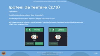 Ipotesi da testare (2/3)
Esperimento 2
Variabile indipendente: pulsante “Cosa si raccoglie?”.
Variabile dipendente: numero di errori e tempo di esecuzione del task.
NHP2: La presenza del pulsante “Cosa si raccoglie?”, non interferisce con il portare a termine il task con successo
nel più breve tempo possibile.
73/84
Valutazione dell’usabilità del progetto “Intelligent Bucket” del Team 2
Mercoledì 9 febbraio 2022 - a.a. 2021/2022
Corso di Interazione Uomo Macchina e Usabilità del Software – prof.ssa Giuliana Vitiello
 