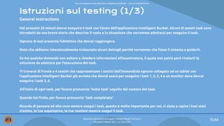 Istruzioni sul testing (1/3)
General Instructions
Nei prossimi 20 minuti dovrai eseguire 6 task con l’aiuto dell’applicazione Intelligent Bucket. Alcuni di questi task sono
introdotti da una breve storia che descrive il ruolo e la situazione che vorremmo adottassi per eseguire il task.
Ognuno di essi presenta l’obiettivo che dovrai raggiungere.
Nota che abbiamo intenzionalmente tralasciato alcuni dettagli perché vorremmo che fosse il sistema a guidarti.
Se hai qualche domanda non esitare a chiedere informazioni all’esaminatore, il quale non potrà però rivelarti la
soluzione da adottare per l’esecuzione del task.
Ti troverai di fronte a 4 cestini che rappresentano i cestini dell’immondizia ognuno collegato ad un tablet con
l’applicazione Intelligent Bucket già avviata che dovrai usare per eseguire i task 1, 2, 3, 4 e un monitor dove dovrai
eseguire i task 5, 6.
All’inizio di ogni task, per favore pronuncia: ‘inizio task’ seguito dal numero del task.
Quando hai ﬁnito, per favore pronuncia: ’task completato’.
Ricorda di pensare ad alta voce mentre esegui i task, questo è molto importante per noi, ci aiuta a capire i tuoi stati
d’animo, le tue aspettative, le tue reazioni mentre esegui il task.
75/84
Valutazione dell’usabilità del progetto “Intelligent Bucket” del Team 2
Mercoledì 9 febbraio 2022 - a.a. 2021/2022
Corso di Interazione Uomo Macchina e Usabilità del Software – prof.ssa Giuliana Vitiello
 