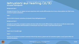 Istruzioni sul testing (2/3)
Istruzioni Task-Speciﬁc
Background task 1
Immagina di essere Tom, un ragazzo con poca esperienza nella raccolta diﬀerenziata che si trova a dover gettare una ‘RAM’ senza
conoscere il giusto contenitore.
Task 1
Getta la RAM nel giusto contenitore sfruttando l’aiuto dell’applicazione IB.
Background task 2
Immagina di essere Pina, una signora anziana che tiene molto alla raccolta diﬀerenziata e vuole che la sua città sia sempre pulita.
Arrivata davanti al bidone dell’immondizia si è dimenticata cosa viene raccolto in quel determinato giorno.
Task 2
Scopri cosa si raccoglie oggi.
Task 3
Davanti a te trovi diversi sacchetti contenenti riﬁuti di tipo diverso, gettali tutti nel contenitore giallo e scorpi quanti riﬁuti non
coerenti hai gettato.
76/84
Valutazione dell’usabilità del progetto “Intelligent Bucket” del Team 2
Mercoledì 9 febbraio 2022 - a.a. 2021/2022
Corso di Interazione Uomo Macchina e Usabilità del Software – prof.ssa Giuliana Vitiello
 