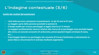 Presentazione ﬁnale del progetto per il corso di Interazione Uomo Macchina e Usabilità del Software – prof.ssa Giuliana Vitiello
7/84
SmartPark: un parcheggio veloce ed intelligente
Team 1
Mercoledì 9 febbraio 2022 - a.a. 2021/2022
L’indagine contestuale (3/6)
Analisi dei risultati dei questionari:
- L’età delle persone sottoposte al questionario va dai 23 anni ai 67 anni.
- La maggior parte delle persone possiede la patente B.
- Il tempo medio per trovare parcheggio si aggira intorno ai 15 minuti.
- Le maggiori problematiche emerse relative alla ricerca di un parcheggio sono perlopiù legate
allo stress, al consumo eccessivo di carburante, preoccupazioni legate al tempo di sosta,
etc…
- Il parcheggio ideale è un parcheggio che consenta di trovare facilmente e velocemente un
posto libero e di prenotarlo in anticipo mediante pagamento.
 