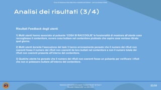 Analisi dei risultati (3/4)
Risultati Feedback degli utenti
1) Molti utenti hanno associato al pulsante ‘COSA SI RACCOGLIE’ la funzionalità di mostrare all’utente cosa
raccogliesse il contenitore, ovvero cosa buttare nel contenitore piuttosto che capire cosa venisse ritirato
quel giorno.
2) Molti utenti durante l’esecuzione del task 3 hanno erroneamente pensato che il numero dei rifiuti non
coerenti fosse il numero dei rifiuti non coerenti da loro buttati nel contenitore e non il numero totale dei
rifiuti non coerenti presente all’interno del contenitore.
3) Qualche utente ha pensato che il numero dei rifiuti non coerenti fosse un pulsante per verificare i rifiuti
che non si potessero buttare all’interno del contenitore.
83/84
Valutazione dell’usabilità del progetto “Intelligent Bucket” del Team 2
Mercoledì 9 febbraio 2022 - a.a. 2021/2022
Corso di Interazione Uomo Macchina e Usabilità del Software – prof.ssa Giuliana Vitiello
 
