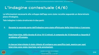 Presentazione ﬁnale del progetto per il corso di Interazione Uomo Macchina e Usabilità del Software – prof.ssa Giuliana Vitiello
8/84
SmartPark: un parcheggio veloce ed intelligente
Team 1
Mercoledì 9 febbraio 2022 - a.a. 2021/2022
L’indagine contestuale (4/6)
Le informazioni necessarie allo sviluppo dell’app sono state raccolte seguendo un determinato
piano d’indagine.
Tale indagine è stata strutturata in due parti:
2. Durante la seconda parte dell’indagine sono state eﬀettuate delle interviste a 5 persone.
Ogni intervista, dalla durata di circa 10-12 minuti, è composta da 10 domande a riguardo il
p problema aﬀrontato.
A ciascun intervistato è stato chiesto di svolgere uno speciﬁco task, mentre per ogni n
i intervista sono state riportate varie annotazioni.
 