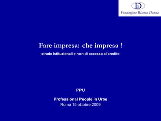Fare impresa: che impresa !
strade istituzionali e non di accesso al credito




                     PPU

       Professional People in Urbe
          Roma 15 ottobre 2009
 