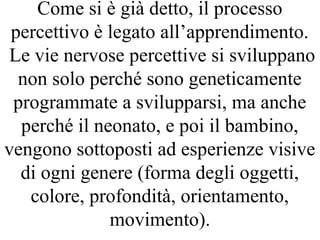 Come si è già detto, il processo
percettivo è legato all’apprendimento.
Le vie nervose percettive si sviluppano
non solo perché sono geneticamente
programmate a svilupparsi, ma anche
perché il neonato, e poi il bambino,
vengono sottoposti ad esperienze visive
di ogni genere (forma degli oggetti,
colore, profondità, orientamento,
movimento).
 