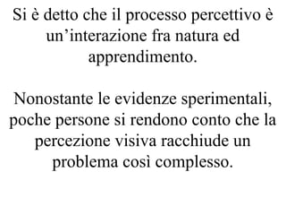 Si è detto che il processo percettivo è
un’interazione fra natura ed
apprendimento.
Nonostante le evidenze sperimentali,
poche persone si rendono conto che la
percezione visiva racchiude un
problema così complesso.
 