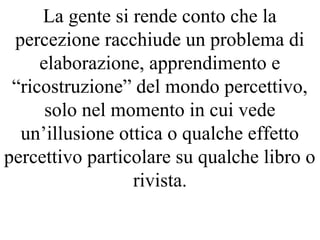 La gente si rende conto che la
percezione racchiude un problema di
elaborazione, apprendimento e
“ricostruzione” del mondo percettivo,
solo nel momento in cui vede
un’illusione ottica o qualche effetto
percettivo particolare su qualche libro o
rivista.
 