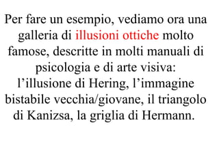 Per fare un esempio, vediamo ora una
galleria di illusioni ottiche molto
famose, descritte in molti manuali di
psicologia e di arte visiva:
l’illusione di Hering, l’immagine
bistabile vecchia/giovane, il triangolo
di Kanizsa, la griglia di Hermann.
 