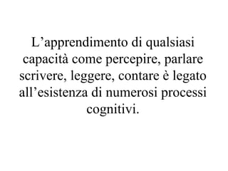 L’apprendimento di qualsiasi
capacità come percepire, parlare
scrivere, leggere, contare è legato
all’esistenza di numerosi processi
cognitivi.
 