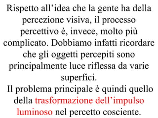 Rispetto all’idea che la gente ha della
percezione visiva, il processo
percettivo è, invece, molto più
complicato. Dobbiamo infatti ricordare
che gli oggetti percepiti sono
principalmente luce riflessa da varie
superfici.
Il problema principale è quindi quello
della trasformazione dell’impulso
luminoso nel percetto cosciente.
 