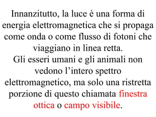 Innanzitutto, la luce è una forma di
energia elettromagnetica che si propaga
come onda o come flusso di fotoni che
viaggiano in linea retta.
Gli esseri umani e gli animali non
vedono l’intero spettro
elettromagnetico, ma solo una ristretta
porzione di questo chiamata finestra
ottica o campo visibile.
 