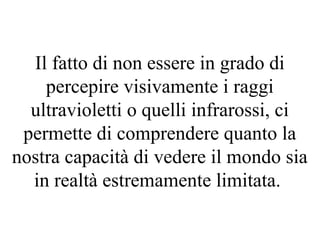 Il fatto di non essere in grado di
percepire visivamente i raggi
ultravioletti o quelli infrarossi, ci
permette di comprendere quanto la
nostra capacità di vedere il mondo sia
in realtà estremamente limitata.
 