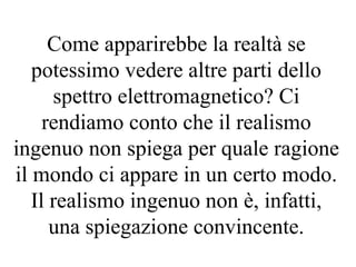 Come apparirebbe la realtà se
potessimo vedere altre parti dello
spettro elettromagnetico? Ci
rendiamo conto che il realismo
ingenuo non spiega per quale ragione
il mondo ci appare in un certo modo.
Il realismo ingenuo non è, infatti,
una spiegazione convincente.
 