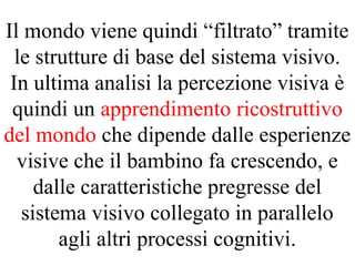 Il mondo viene quindi “filtrato” tramite
le strutture di base del sistema visivo.
In ultima analisi la percezione visiva è
quindi un apprendimento ricostruttivo
del mondo che dipende dalle esperienze
visive che il bambino fa crescendo, e
dalle caratteristiche pregresse del
sistema visivo collegato in parallelo
agli altri processi cognitivi.
 