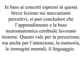 In base ai concetti espressi in questa
breve lezione sui meccanismi
percettivi, si può concludere che
l’apprendimento e la base
neuroanatomica cerebrale lavorano
insieme. Questo vale per la percezione,
ma anche per l’attenzione, la memoria,
le immagini mentali, il linguaggio.
 
