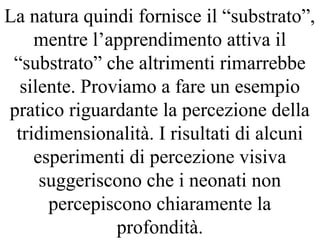 La natura quindi fornisce il “substrato”,
mentre l’apprendimento attiva il
“substrato” che altrimenti rimarrebbe
silente. Proviamo a fare un esempio
pratico riguardante la percezione della
tridimensionalità. I risultati di alcuni
esperimenti di percezione visiva
suggeriscono che i neonati non
percepiscono chiaramente la
profondità.
 