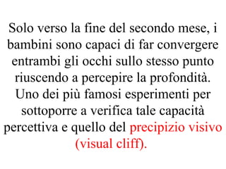 Solo verso la fine del secondo mese, i
bambini sono capaci di far convergere
entrambi gli occhi sullo stesso punto
riuscendo a percepire la profondità.
Uno dei più famosi esperimenti per
sottoporre a verifica tale capacità
percettiva e quello del precipizio visivo
(visual cliff).
 