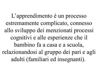L’apprendimento è un processo
estremamente complicato, connesso
allo sviluppo dei menzionati processi
cognitivi e alle esperienze che il
bambino fa a casa e a scuola,
relazionandosi al gruppo dei pari e agli
adulti (familiari ed insegnanti).
 