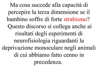Ma cosa succede alla capacità di
percepire la terza dimensione se il
bambino soffre di forte strabismo?
Questo discorso si collega anche ai
risultati degli esperimenti di
neurofisiologia riguardanti la
deprivazione monoculare negli animali
di cui abbiamo fatto cenno in
precedenza.
 
