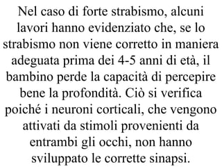 Nel caso di forte strabismo, alcuni
lavori hanno evidenziato che, se lo
strabismo non viene corretto in maniera
adeguata prima dei 4-5 anni di età, il
bambino perde la capacità di percepire
bene la profondità. Ciò si verifica
poiché i neuroni corticali, che vengono
attivati da stimoli provenienti da
entrambi gli occhi, non hanno
sviluppato le corrette sinapsi.
 