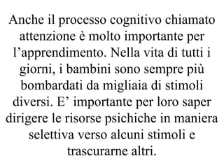 Anche il processo cognitivo chiamato
attenzione è molto importante per
l’apprendimento. Nella vita di tutti i
giorni, i bambini sono sempre più
bombardati da migliaia di stimoli
diversi. E’ importante per loro saper
dirigere le risorse psichiche in maniera
selettiva verso alcuni stimoli e
trascurarne altri.
 