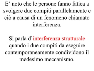 E’ noto che le persone fanno fatica a
svolgere due compiti parallelamente e
ciò a causa di un fenomeno chiamato
interferenza.
Si parla d’interferenza strutturale
quando i due compiti da eseguire
contemporaneamente condividono il
medesimo meccanismo.
 