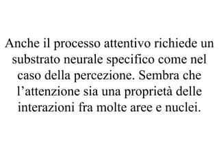Anche il processo attentivo richiede un
substrato neurale specifico come nel
caso della percezione. Sembra che
l’attenzione sia una proprietà delle
interazioni fra molte aree e nuclei.
 