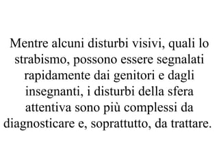 Mentre alcuni disturbi visivi, quali lo
strabismo, possono essere segnalati
rapidamente dai genitori e dagli
insegnanti, i disturbi della sfera
attentiva sono più complessi da
diagnosticare e, soprattutto, da trattare.
 