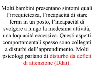 Molti bambini presentano sintomi quali
l’irrequietezza, l’incapacità di stare
fermi in un posto, l’incapacità di
svolgere a lungo la medesima attività,
una loquacità eccessiva. Questi aspetti
comportamentali spesso sono collegati
a disturbi dell’apprendimento. Molti
psicologi parlano di disturbo da deficit
di attenzione (Ddai).
 