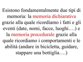Esistono fondamentalmente due tipi di
memoria: la memoria dichiarativa
grazie alla quale ricordiamo i fatti e gli
eventi (date, nomi, facce, luoghi….) e
la memoria procedurale grazie alla
quale ricordiamo i comportamenti e le
abilità (andare in bicicletta, guidare,
stappare una bottiglia….)
 