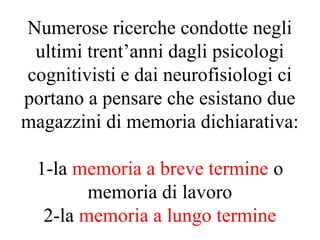 Numerose ricerche condotte negli
ultimi trent’anni dagli psicologi
cognitivisti e dai neurofisiologi ci
portano a pensare che esistano due
magazzini di memoria dichiarativa:
1-la memoria a breve termine o
memoria di lavoro
2-la memoria a lungo termine
 