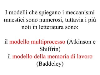 I modelli che spiegano i meccanismi
mnestici sono numerosi, tuttavia i più
noti in letteratura sono:
il modello multiprocesso (Atkinson e
Shiffrin)
il modello della memoria di lavoro
(Baddeley)
 