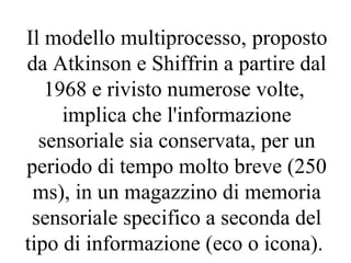 Il modello multiprocesso, proposto
da Atkinson e Shiffrin a partire dal
1968 e rivisto numerose volte,
implica che l'informazione
sensoriale sia conservata, per un
periodo di tempo molto breve (250
ms), in un magazzino di memoria
sensoriale specifico a seconda del
tipo di informazione (eco o icona).
 