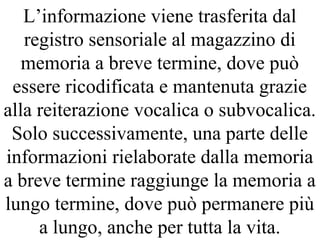 L’informazione viene trasferita dal
registro sensoriale al magazzino di
memoria a breve termine, dove può
essere ricodificata e mantenuta grazie
alla reiterazione vocalica o subvocalica.
Solo successivamente, una parte delle
informazioni rielaborate dalla memoria
a breve termine raggiunge la memoria a
lungo termine, dove può permanere più
a lungo, anche per tutta la vita.
 