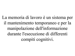 La memoria di lavoro è un sistema per
il mantenimento temporaneo e per la
manipolazione dell'informazione
durante l'esecuzione di differenti
compiti cognitivi.
 