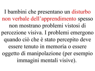 I bambini che presentano un disturbo
non verbale dell’apprendimento spesso
non mostrano problemi vistosi di
percezione visiva. I problemi emergono
quando ciò che è stato percepito deve
essere tenuto in memoria o essere
oggetto di manipolazione (per esempio
immagini mentali visive).
 
