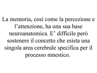 La memoria, così come la percezione e
l’attenzione, ha una sua base
neuroanatomica. E’ difficile però
sostenere il concetto che esista una
singola area cerebrale specifica per il
processo mnestico.
 