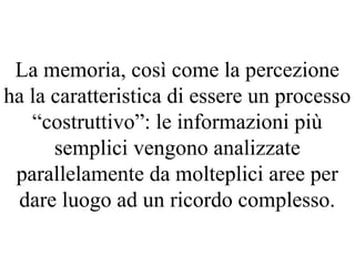 La memoria, così come la percezione
ha la caratteristica di essere un processo
“costruttivo”: le informazioni più
semplici vengono analizzate
parallelamente da molteplici aree per
dare luogo ad un ricordo complesso.
 