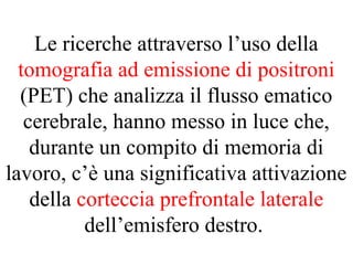 Le ricerche attraverso l’uso della
tomografia ad emissione di positroni
(PET) che analizza il flusso ematico
cerebrale, hanno messo in luce che,
durante un compito di memoria di
lavoro, c’è una significativa attivazione
della corteccia prefrontale laterale
dell’emisfero destro.
 