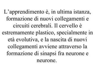 L’apprendimento è, in ultima istanza,
formazione di nuovi collegamenti e
circuiti cerebrali. Il cervello è
estremamente plastico, specialmente in
età evolutiva, e la nascita di nuovi
collegamenti avviene attraverso la
formazione di sinapsi fra neurone e
neurone.
 