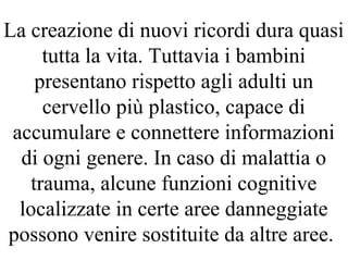 La creazione di nuovi ricordi dura quasi
tutta la vita. Tuttavia i bambini
presentano rispetto agli adulti un
cervello più plastico, capace di
accumulare e connettere informazioni
di ogni genere. In caso di malattia o
trauma, alcune funzioni cognitive
localizzate in certe aree danneggiate
possono venire sostituite da altre aree.
 