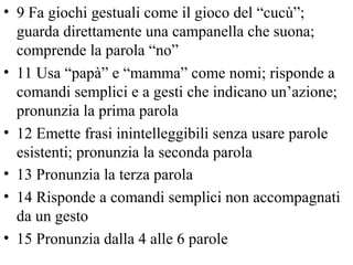 • 9 Fa giochi gestuali come il gioco del “cucù”;
guarda direttamente una campanella che suona;
comprende la parola “no”
• 11 Usa “papà” e “mamma” come nomi; risponde a
comandi semplici e a gesti che indicano un’azione;
pronunzia la prima parola
• 12 Emette frasi inintelleggibili senza usare parole
esistenti; pronunzia la seconda parola
• 13 Pronunzia la terza parola
• 14 Risponde a comandi semplici non accompagnati
da un gesto
• 15 Pronunzia dalla 4 alle 6 parole
 
