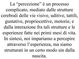 La “percezione” è un processo
complicato, mediato dalle strutture
cerebrali delle vie visive, uditive, tattili,
gustative, propriocettive, motorie, e
dalla interazione fra tali strutture e le
esperienze fatte nei primi mesi di vita.
In sintesi, noi impariamo a percepire
attraverso l’esperienza, ma siamo
strutturati in un certo modo sin dalla
nascita.
 