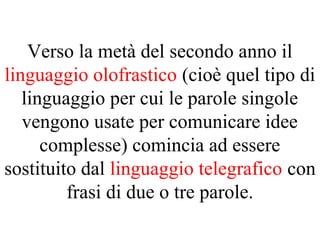 Verso la metà del secondo anno il
linguaggio olofrastico (cioè quel tipo di
linguaggio per cui le parole singole
vengono usate per comunicare idee
complesse) comincia ad essere
sostituito dal linguaggio telegrafico con
frasi di due o tre parole.
 