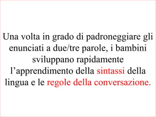 Una volta in grado di padroneggiare gli
enunciati a due/tre parole, i bambini
sviluppano rapidamente
l’apprendimento della sintassi della
lingua e le regole della conversazione.
 