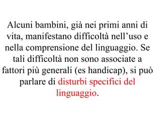Alcuni bambini, già nei primi anni di
vita, manifestano difficoltà nell’uso e
nella comprensione del linguaggio. Se
tali difficoltà non sono associate a
fattori più generali (es handicap), si può
parlare di disturbi specifici del
linguaggio.
 