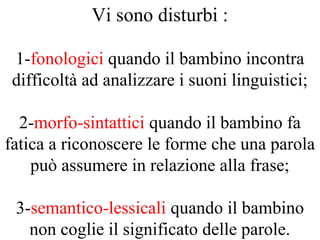 Vi sono disturbi :
1-fonologici quando il bambino incontra
difficoltà ad analizzare i suoni linguistici;
2-morfo-sintattici quando il bambino fa
fatica a riconoscere le forme che una parola
può assumere in relazione alla frase;
3-semantico-lessicali quando il bambino
non coglie il significato delle parole.
 