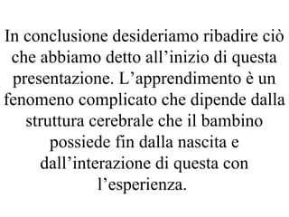 In conclusione desideriamo ribadire ciò
che abbiamo detto all’inizio di questa
presentazione. L’apprendimento è un
fenomeno complicato che dipende dalla
struttura cerebrale che il bambino
possiede fin dalla nascita e
dall’interazione di questa con
l’esperienza.
 